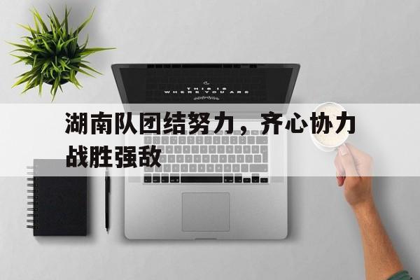 爱游戏网页版-湖南队团结努力，齐心协力战胜强敌的简单介绍